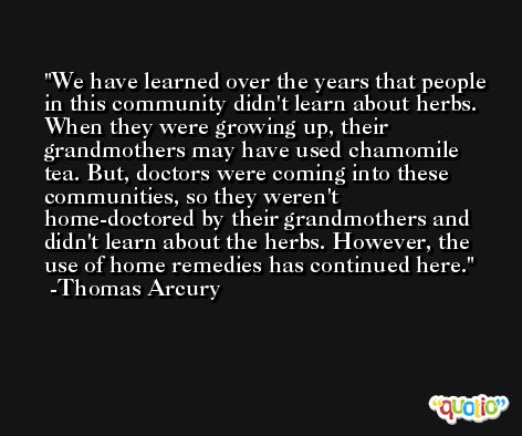 We have learned over the years that people in this community didn't learn about herbs. When they were growing up, their grandmothers may have used chamomile tea. But, doctors were coming into these communities, so they weren't home-doctored by their grandmothers and didn't learn about the herbs. However, the use of home remedies has continued here. -Thomas Arcury