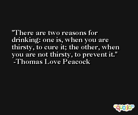 There are two reasons for drinking: one is, when you are thirsty, to cure it; the other, when you are not thirsty, to prevent it. -Thomas Love Peacock