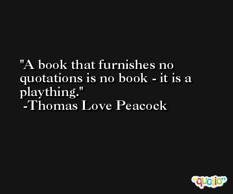 A book that furnishes no quotations is no book - it is a plaything. -Thomas Love Peacock