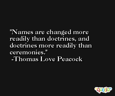 Names are changed more readily than doctrines, and doctrines more readily than ceremonies. -Thomas Love Peacock