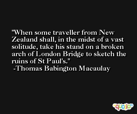 When some traveller from New Zealand shall, in the midst of a vast solitude, take his stand on a broken arch of London Bridge to sketch the ruins of St Paul's. -Thomas Babington Macaulay