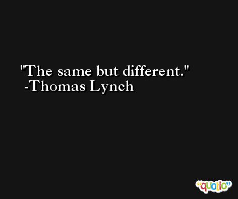 The same but different. -Thomas Lynch