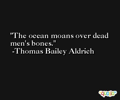 The ocean moans over dead men's bones. -Thomas Bailey Aldrich