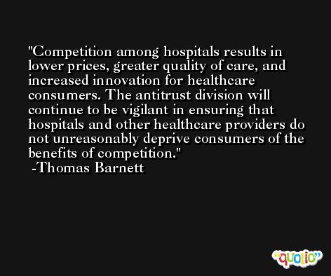 Competition among hospitals results in lower prices, greater quality of care, and increased innovation for healthcare consumers. The antitrust division will continue to be vigilant in ensuring that hospitals and other healthcare providers do not unreasonably deprive consumers of the benefits of competition. -Thomas Barnett