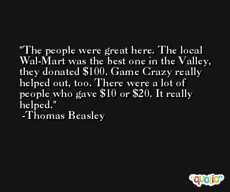 The people were great here. The local Wal-Mart was the best one in the Valley, they donated $100. Game Crazy really helped out, too. There were a lot of people who gave $10 or $20. It really helped. -Thomas Beasley