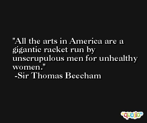 All the arts in America are a gigantic racket run by unscrupulous men for unhealthy women. -Sir Thomas Beecham