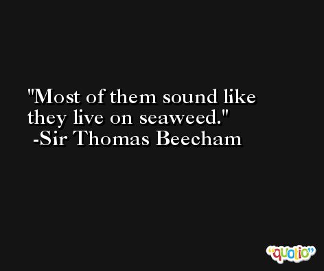 Most of them sound like they live on seaweed. -Sir Thomas Beecham