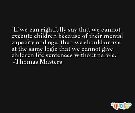 If we can rightfully say that we cannot execute children because of their mental capacity and age, then we should arrive at the same logic that we cannot give children life sentences without parole. -Thomas Masters