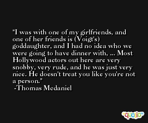 I was with one of my girlfriends, and one of her friends is (Voigt's) goddaughter, and I had no idea who we were going to have dinner with, ... Most Hollywood actors out here are very snobby, very rude, and he was just very nice. He doesn't treat you like you're not a person. -Thomas Mcdaniel