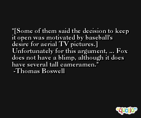 [Some of them said the decision to keep it open was motivated by baseball's desire for aerial TV pictures.] Unfortunately for this argument, ... Fox does not have a blimp, although it does have several tall cameramen. -Thomas Boswell