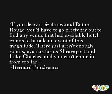 If you drew a circle around Baton Rouge, you'd have to go pretty far out to find any venue that had available hotel rooms to handle an event of this magnitude. There just aren't enough rooms, even as far as Shreveport and Lake Charles, and you can't come in from too far. -Bernard Boudreaux