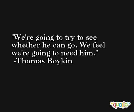 We're going to try to see whether he can go. We feel we're going to need him. -Thomas Boykin