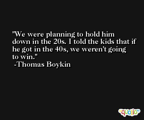 We were planning to hold him down in the 20s. I told the kids that if he got in the 40s, we weren't going to win. -Thomas Boykin