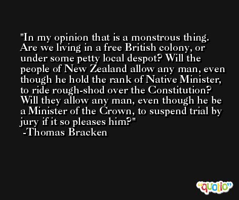 In my opinion that is a monstrous thing. Are we living in a free British colony, or under some petty local despot? Will the people of New Zealand allow any man, even though he hold the rank of Native Minister, to ride rough-shod over the Constitution? Will they allow any man, even though he be a Minister of the Crown, to suspend trial by jury if it so pleases him? -Thomas Bracken