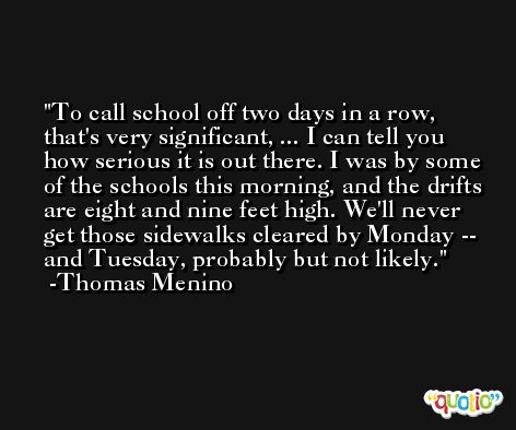 To call school off two days in a row, that's very significant, ... I can tell you how serious it is out there. I was by some of the schools this morning, and the drifts are eight and nine feet high. We'll never get those sidewalks cleared by Monday -- and Tuesday, probably but not likely. -Thomas Menino