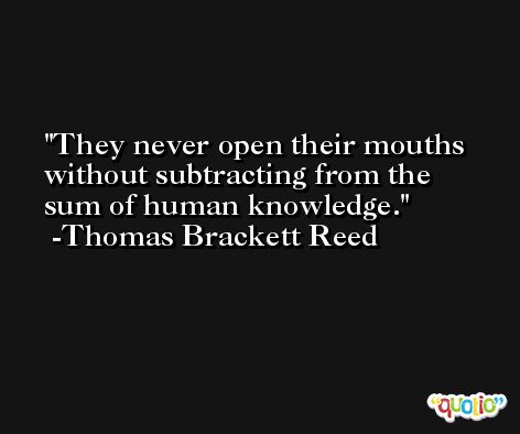 They never open their mouths without subtracting from the sum of human knowledge. -Thomas Brackett Reed