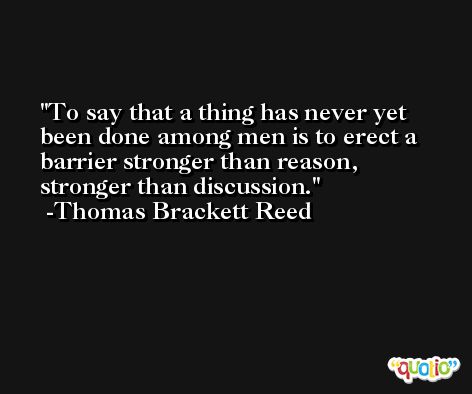 To say that a thing has never yet been done among men is to erect a barrier stronger than reason, stronger than discussion. -Thomas Brackett Reed
