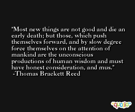 Most new things are not good and die an early death; but those, which push themselves forward, and by slow degree force themselves on the attention of mankind are the unconscious productions of human wisdom and must have honest consideration, and mus. -Thomas Brackett Reed