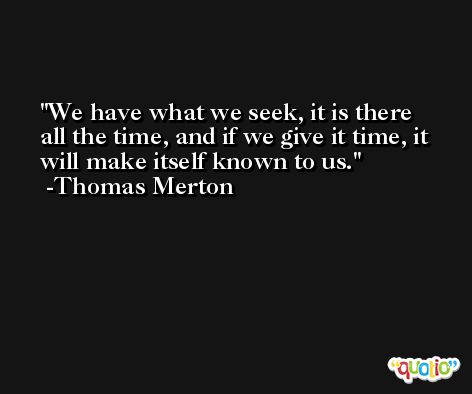 We have what we seek, it is there all the time, and if we give it time, it will make itself known to us. -Thomas Merton
