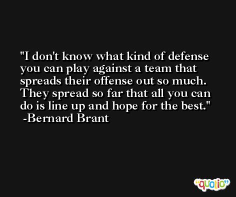I don't know what kind of defense you can play against a team that spreads their offense out so much. They spread so far that all you can do is line up and hope for the best. -Bernard Brant