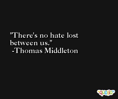 There's no hate lost between us. -Thomas Middleton