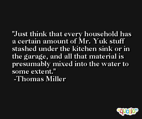 Just think that every household has a certain amount of Mr. Yuk stuff stashed under the kitchen sink or in the garage, and all that material is presumably mixed into the water to some extent. -Thomas Miller
