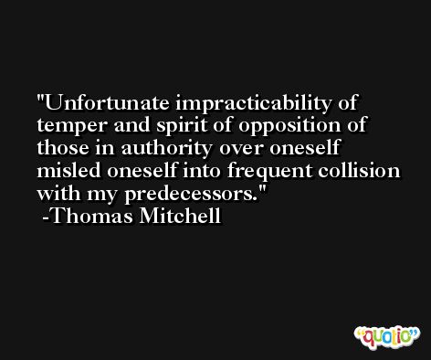 Unfortunate impracticability of temper and spirit of opposition of those in authority over oneself misled oneself into frequent collision with my predecessors. -Thomas Mitchell