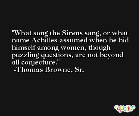 What song the Sirens sang, or what name Achilles assumed when he hid himself among women, though puzzling questions, are not beyond all conjecture. -Thomas Browne, Sr.