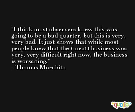 I think most observers knew this was going to be a bad quarter, but this is very, very bad. It just shows that while most people knew that the (meat) business was very, very difficult right now, the business is worsening. -Thomas Morabito