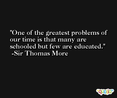 One of the greatest problems of our time is that many are schooled but few are educated. -Sir Thomas More