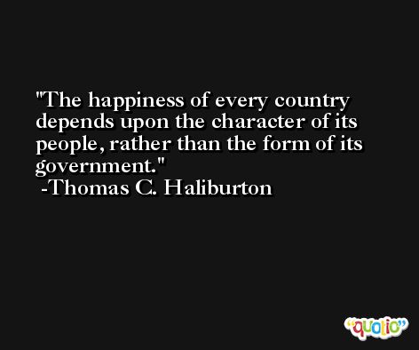 The happiness of every country depends upon the character of its people, rather than the form of its government. -Thomas C. Haliburton