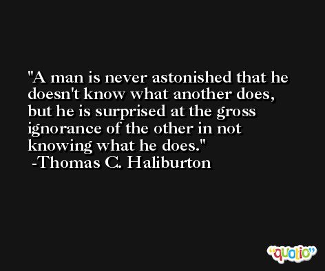 A man is never astonished that he doesn't know what another does, but he is surprised at the gross ignorance of the other in not knowing what he does. -Thomas C. Haliburton