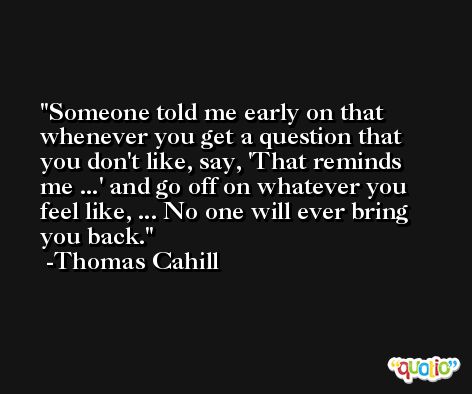 Someone told me early on that whenever you get a question that you don't like, say, 'That reminds me ...' and go off on whatever you feel like, ... No one will ever bring you back. -Thomas Cahill