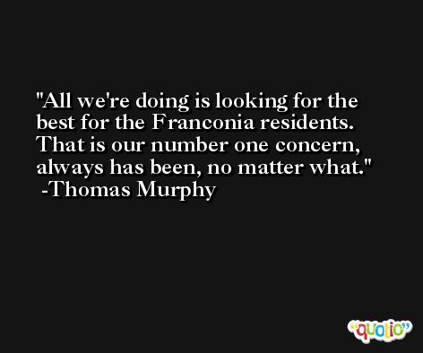 All we're doing is looking for the best for the Franconia residents. That is our number one concern, always has been, no matter what. -Thomas Murphy
