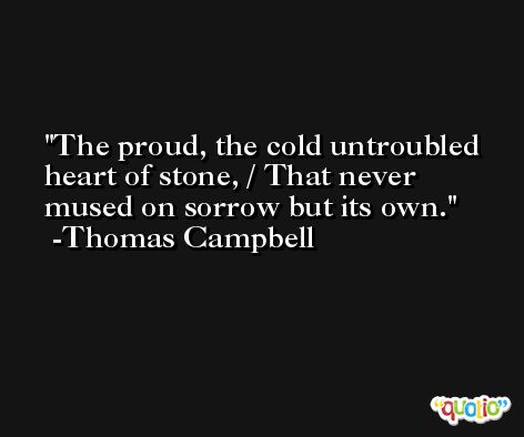 The proud, the cold untroubled heart of stone, / That never mused on sorrow but its own. -Thomas Campbell