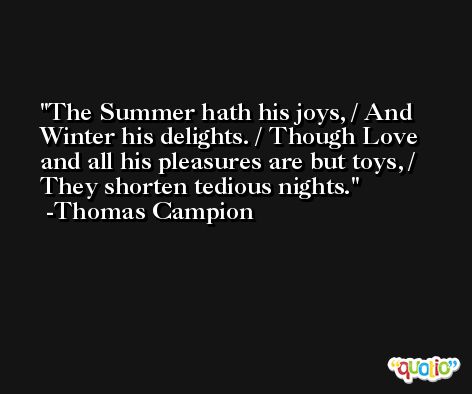 The Summer hath his joys, / And Winter his delights. / Though Love and all his pleasures are but toys, / They shorten tedious nights. -Thomas Campion