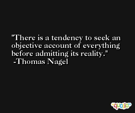 There is a tendency to seek an objective account of everything before admitting its reality. -Thomas Nagel