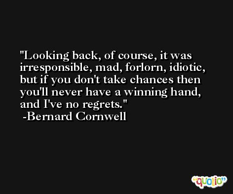 Looking back, of course, it was irresponsible, mad, forlorn, idiotic, but if you don't take chances then you'll never have a winning hand, and I've no regrets. -Bernard Cornwell