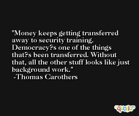 Money keeps getting transferred away to security training. Democracy?s one of the things that?s been transferred. Without that, all the other stuff looks like just background work. -Thomas Carothers