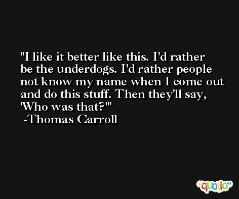 I like it better like this. I'd rather be the underdogs. I'd rather people not know my name when I come out and do this stuff. Then they'll say, 'Who was that?' -Thomas Carroll
