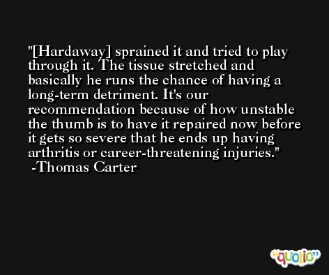[Hardaway] sprained it and tried to play through it. The tissue stretched and basically he runs the chance of having a long-term detriment. It's our recommendation because of how unstable the thumb is to have it repaired now before it gets so severe that he ends up having arthritis or career-threatening injuries. -Thomas Carter