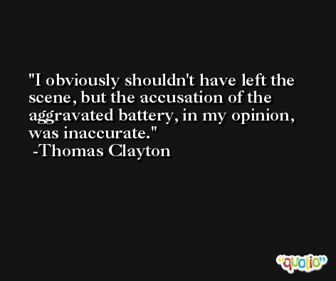 I obviously shouldn't have left the scene, but the accusation of the aggravated battery, in my opinion, was inaccurate. -Thomas Clayton