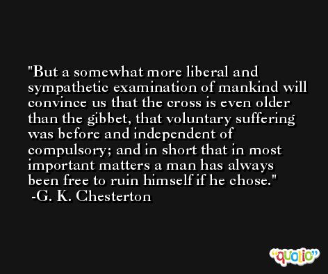 But a somewhat more liberal and sympathetic examination of mankind will convince us that the cross is even older than the gibbet, that voluntary suffering was before and independent of compulsory; and in short that in most important matters a man has always been free to ruin himself if he chose. -G. K. Chesterton