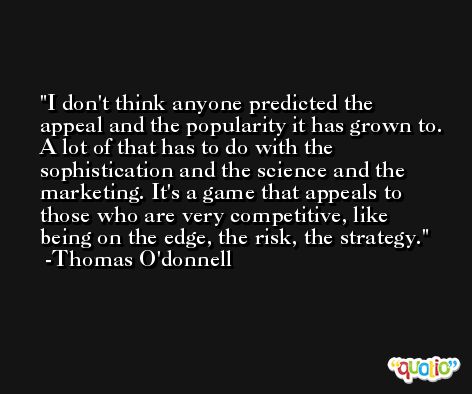 I don't think anyone predicted the appeal and the popularity it has grown to. A lot of that has to do with the sophistication and the science and the marketing. It's a game that appeals to those who are very competitive, like being on the edge, the risk, the strategy. -Thomas O'donnell