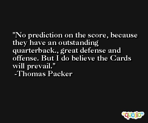 No prediction on the score, because they have an outstanding quarterback., great defense and offense. But I do believe the Cards will prevail. -Thomas Packer