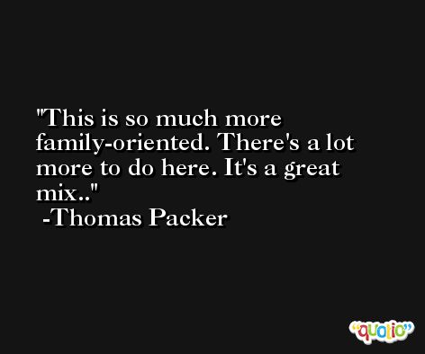 This is so much more family-oriented. There's a lot more to do here. It's a great mix.. -Thomas Packer