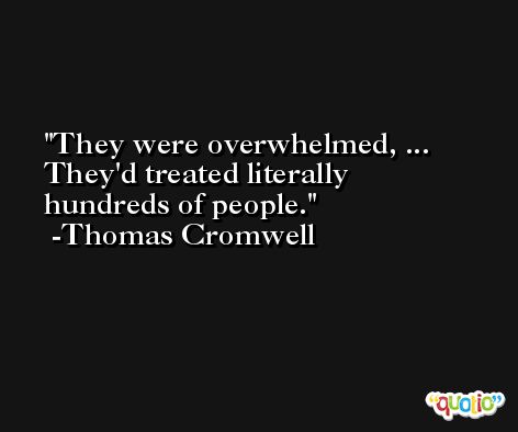 They were overwhelmed, ... They'd treated literally hundreds of people. -Thomas Cromwell
