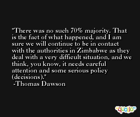 There was no such 70% majority. That is the fact of what happened, and I am sure we will continue to be in contact with the authorities in Zimbabwe as they deal with a very difficult situation, and we think, you know, it needs careful attention and some serious policy (decisions). -Thomas Dawson