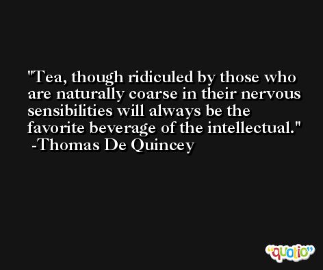 Tea, though ridiculed by those who are naturally coarse in their nervous sensibilities will always be the favorite beverage of the intellectual. -Thomas De Quincey