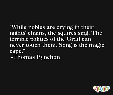 While nobles are crying in their nights' chains, the squires sing. The terrible politics of the Grail can never touch them. Song is the magic cape. -Thomas Pynchon